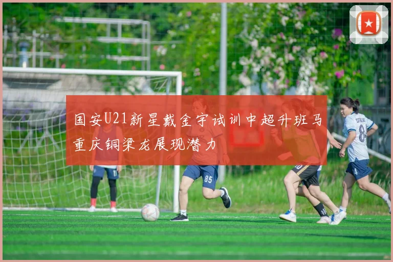 国安U21新星戴金宇试训中超升班马重庆铜梁龙展现潜力