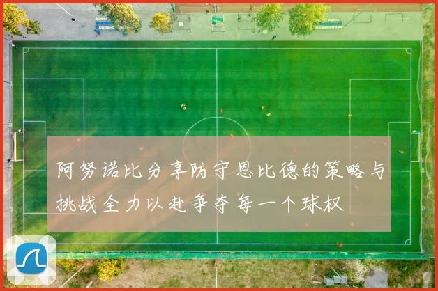 阿努诺比分享防守恩比德的策略与挑战全力以赴争夺每一个球权