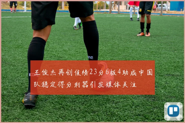 王俊杰再创佳绩23分6板4助成中国队稳定得分利器引发媒体关注