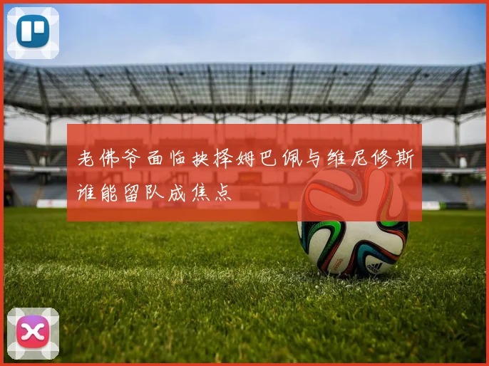 老佛爷面临抉择姆巴佩与维尼修斯谁能留队成焦点