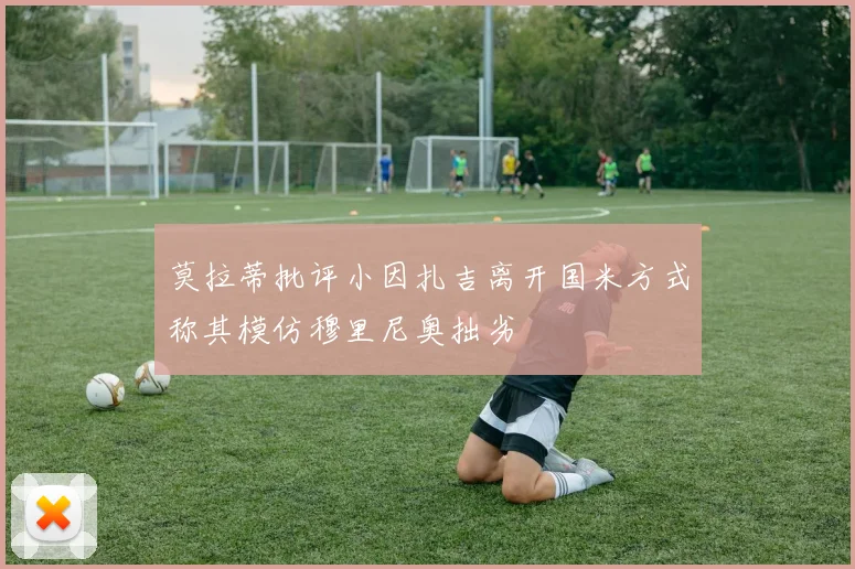 莫拉蒂批评小因扎吉离开国米方式称其模仿穆里尼奥拙劣