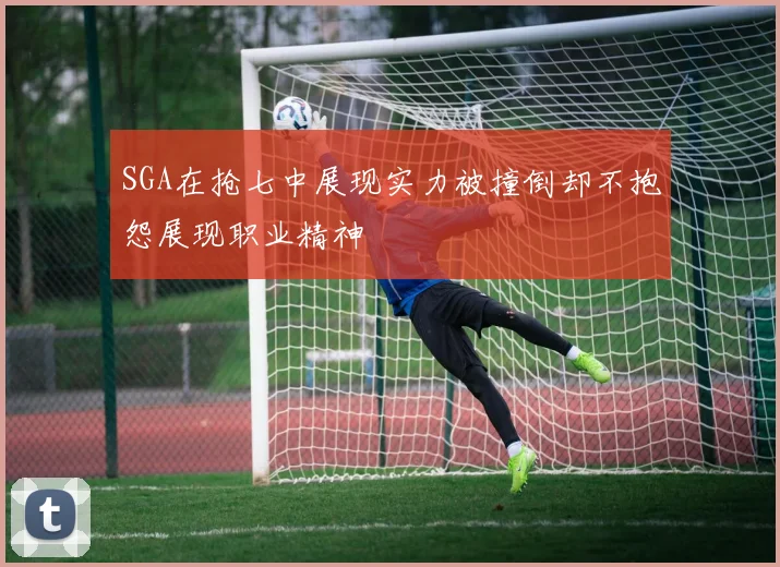 SGA在抢七中展现实力被撞倒却不抱怨展现职业精神
