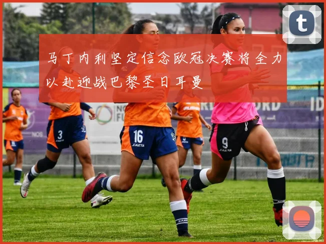 马丁内利坚定信念欧冠决赛将全力以赴迎战巴黎圣日耳曼
