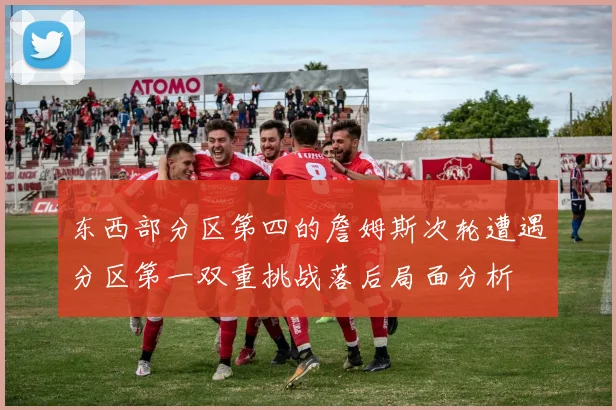 东西部分区第四的詹姆斯次轮遭遇分区第一双重挑战落后局面分析