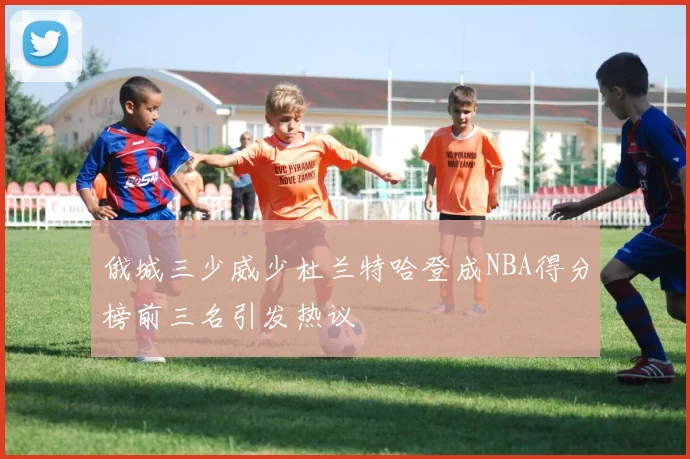 俄城三少威少杜兰特哈登成NBA得分榜前三名引发热议
