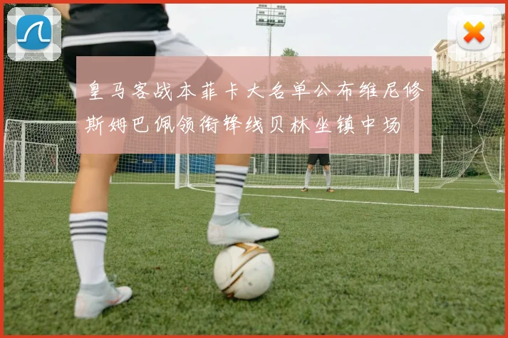 皇马客战本菲卡大名单公布维尼修斯姆巴佩领衔锋线贝林坐镇中场