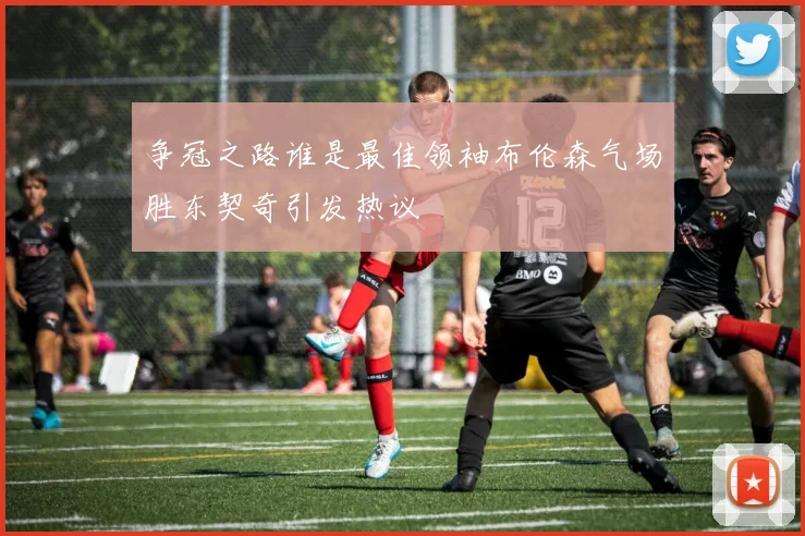 争冠之路谁是最佳领袖布伦森气场胜东契奇引发热议