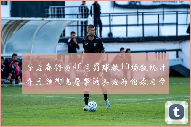季后赛得分40且罚球数10场数统计乔丹领衔老詹紧随其后布伦森与登库并肩奋战