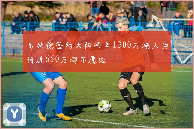 肯纳德签约太阳两年1300万湖人为何连650万都不愿给