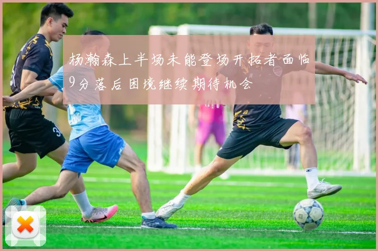 杨瀚森上半场未能登场开拓者面临9分落后困境继续期待机会