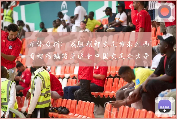 东体分析：战胜朝鲜女足为米利西奇续约铺路亚运会中国女足全力争金
