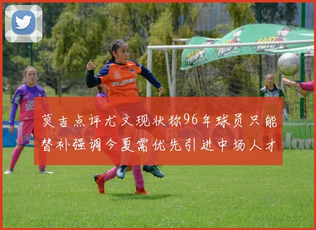 莫吉点评尤文现状称96年球员只能替补强调今夏需优先引进中场人才