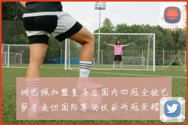 姆巴佩加盟皇马后国内四冠全被巴萨夺走但国际赛场收获两冠荣耀