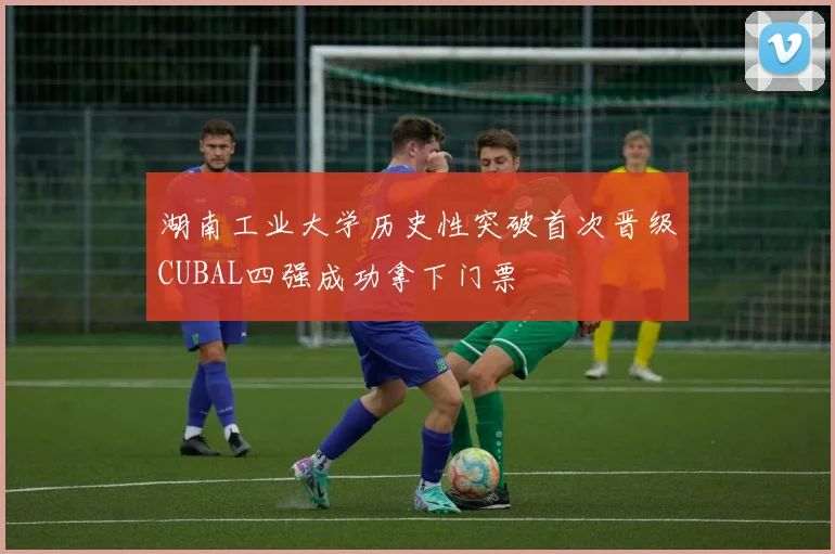湖南工业大学历史性突破首次晋级CUBAL四强成功拿下门票