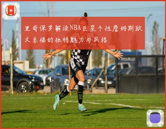 里奇保罗解读NBA巨星个性詹姆斯欧文乐福的独特魅力与风格
