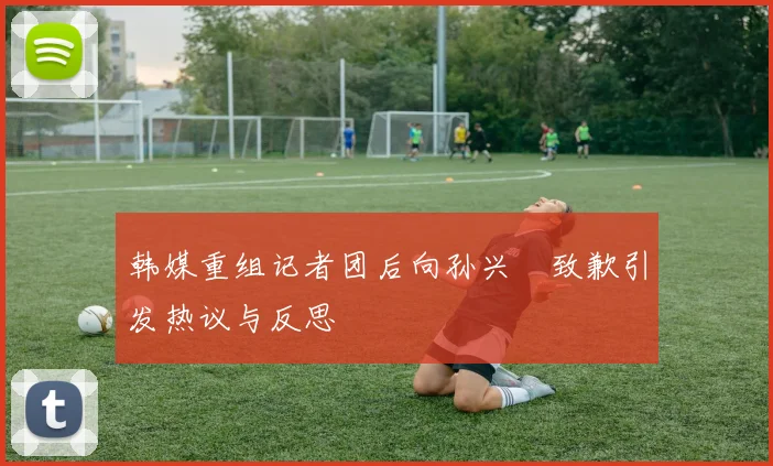 韩媒重组记者团后向孙兴慜致歉引发热议与反思